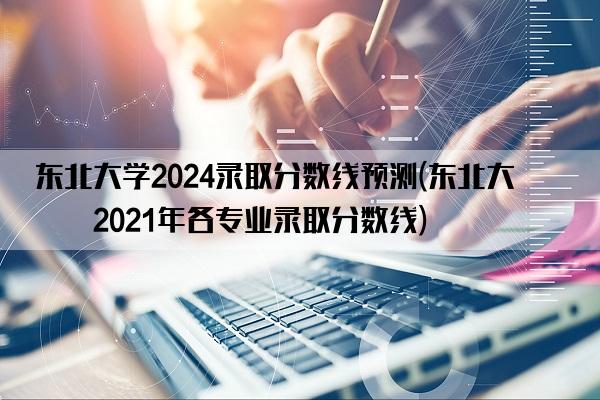 东北大学2024录取分数线预测(东北大学2021年各专业录取分数线)