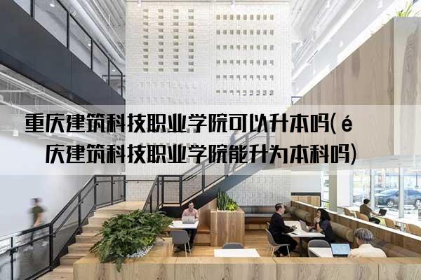 重庆建筑科技职业学院可以升本吗(重庆建筑科技职业学院能升为本科吗)